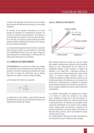 g ventas y marketing ventas y marketing ventas y marketing ventas y market-
eting ventas y marketing ventas y marketing ventas y marketing ventas y mar-
marketing ventas y marketing ventas y marketing ventas y marketing ventas y
 y marketing ventas y marketing ventas y marketing ventas y marketing ventas
                                                                                      FIJACIÓN DE PRECIOS


      inversión. Dos ejemplos de este tipo son los mercados        Gráfico 3: Método de punto muerto
      denominados de obsolescencia prevista y los mercados
      inestables.
                                                                                           I (Ingresos totales)
      El mercado de los equipos informáticos es un buen




                                                                   C1
      ejemplo de mercados con obsolescencia prevista. Los                                               Ct = CF + CV




                                                                                              ef.
      avances en términos de procesadores, se producen a                                               (Costes totales)




                                                                                              n
                                                                                           Be
      una velocidad muy superior a la que es capaz de asimi-
      lar el mercado, por lo que los precios fijados para dichos
      productos deben establecerse de forma que se recuper-                                                 CV (Costes variables)
      en las inversiones realizadas.




                                                                            rd.
                                                                          Pé
      La necesidad de recuperación de la inversión, es todavía                                             CF (Costes fijos)
      más acuciante cuando nos encontramos en mercados
      con inestabilidad política en los que hayan riesgos de
      nacionalizaciones o incluso bélicos, en este tipo de mer-                q (Punto muerto)            Unidades (q)
      cados este criterio pasa a ser prioritario.

      2.1.3 Análisis de punto muerto                               Esta cantidad determina el punto en el que los costes
                                                                   fijos quedan completamente cubiertos, pero el beneficio
      El Punto Muerto es el volumen de ventas cuyo margen          todavía es cero. Dependiendo de los valores de la
      de contribución cubre exactamente los costes fijos de la     rentabilidad objetivo, puede añadirse un objetivo de
      empresa. Por tanto lo calcularemos dividiendo los costes     beneficio a los costes fijos, y calcularse entonces el
      fijos entre el margen de contribución, que se obtiene        nuevo volumen de ventas necesario para cubrir ambas
      restando a los ingresos netos los costes variables.          cosas. La dirección puede entonces evaluar si la
                                                                   cantidad es realista. El análisis de punto muerto es una
      La formulación del mismo es la siguiente:                    herramienta práctica de decisiones en una situación de
                                                                   introducción o eliminación de un producto. La dirección
                                                                   puede evaluar el impacto de los recortes en los precios, o
                                 CF                                de una ventaja competitiva en precios, sobre la situación
                        Q* =
                               P - Cvu                             de beneficios.

                                                                   Los métodos mencionados son estáticos en el tiempo
                                                                   y no tienen en cuenta los cambios en los costes
      La aplicación de este método, puede facilitar diversos       fijos y variables a lo largo de la vida del producto. La
      fenómenos de precios que son explicados a través de la       utilización de datos históricos de coste nos puede llevar
      representación gráfica del método.                           a equivocaciones en los cálculos ya que pueden existir
                                                                   variaciones importantes en los precios de las materias
                                                                   primas, pueden existir innovaciones y mejoras en los
                                                                   procesos productivos y todo esto afecta a los costes. La
                                                                   dirección debe, por tanto, usar en sus análisis los costes
                                                                   previstos para el futuro.
                                                                   En el caso práctico “Fabricante de sillas” desarrollamos
                                                                   una situación en la que manejamos este concepto.




                                                                                                                               17
 
