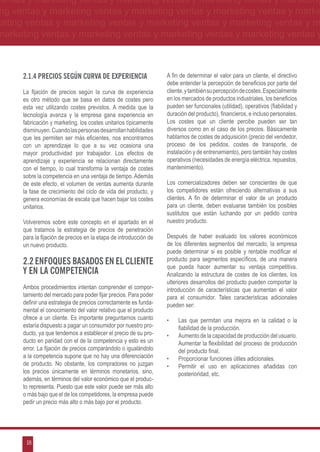 ventas y marketing ventas y marketing ventas y marketing ventas y marketing
ng ventas y marketing ventas y marketing ventas y marketing ventas y marke
keting ventas y marketing ventas y marketing ventas y marketing ventas y m
marketing ventas y marketing ventas y marketing ventas y marketing ventas y



      2.1.4 Precios según curva de experiencia                     A fin de determinar el valor para un cliente, el directivo
                                                                   debe entender la percepción de beneficios por parte del
      La fijación de precios según la curva de experiencia         cliente, y también su percepción de costes. Especialmente
      es otro método que se basa en datos de costes pero           en los mercados de productos industriales, los beneficios
      esta vez utilizando costes previstos. A medida que la        pueden ser funcionales (utilidad), operativos (fiabilidad y
      tecnología avanza y la empresa gana experiencia en           duración del producto), financieros, e incluso personales.
      fabricación y marketing, los costes unitarios típicamente    Los costes que un cliente percibe pueden ser tan
      disminuyen. Cuando las personas desarrollan habilidades      diversos como en el caso de los precios. Básicamente
      que les permiten ser más eficientes, nos encontramos         hablamos de costes de adquisición (precio del vendedor,
      con un aprendizaje lo que a su vez ocasiona una              proceso de los pedidos, costes de transporte, de
      mayor productividad por trabajador. Los efectos de           instalación y de entrenamiento), pero también hay costes
      aprendizaje y experiencia se relacionan directamente         operativos (necesidades de energía eléctrica, repuestos,
      con el tiempo, lo cual transforma la ventaja de costes       mantenimiento).
      sobre la competencia en una ventaja de tiempo. Además
      de este efecto, el volumen de ventas aumenta durante         Los comercializadores deben ser conscientes de que
      la fase de crecimiento del ciclo de vida del producto, y     los competidores están ofreciendo alternativas a sus
      genera economías de escala que hacen bajar los costes        clientes. A fin de determinar el valor de un producto
      unitarios.                                                   para un cliente, deben evaluarse también los posibles
                                                                   sustitutos que están luchando por un pedido contra
      Volveremos sobre este concepto en el apartado en el          nuestro producto.
      que tratamos la estrategia de precios de penetración
      para la fijación de precios en la etapa de introducción de   Después de haber evaluado los valores económicos
      un nuevo producto.                                           de los diferentes segmentos del mercado, la empresa
                                                                   puede determinar si es posible y rentable modificar el
      2.2 Enfoques basados en el cliente                           producto para segmentos específicos, de una manera
                                                                   que pueda hacer aumentar su ventaja competitiva.
      y en la competencia                                          Analizando la estructura de costes de los clientes, los
                                                                   ulteriores desarrollos del producto pueden comportar la
      Ambos procedimientos intentan comprender el compor-          introducción de características que aumentan el valor
      tamiento del mercado para poder fijar precios. Para poder    para el consumidor. Tales características adicionales
      definir una estrategia de precios correctamente es funda-    pueden ser:
      mental el conocimiento del valor relativo que el producto
      ofrece a un cliente. Es importante preguntarnos cuanto       •	   Las que permitan una mejora en la calidad o la
      estaría dispuesto a pagar un consumidor por nuestro pro-          fiabilidad de la producción.
      ducto, ya que tendemos a establecer el precio de su pro-     •	   Aumento de la capacidad de producción del usuario.
      ducto en paridad con el de la competencia y esto es un            Aumentar la flexibilidad del proceso de producción
      error. La fijación de precios comparándolo o igualándolo          del producto final.
      a la competencia supone que no hay una diferenciación        •	   Proporcionar funciones útiles adicionales.
      de producto. No obstante, los compradores no juzgan          •	   Permitir el uso en aplicaciones añadidas con
      los precios únicamente en términos monetarios, sino,              posterioridad, etc.
      además, en términos del valor económico que el produc-
      to representa. Puesto que este valor puede ser más alto
      o más bajo que el de los competidores, la empresa puede
      pedir un precio más alto o más bajo por el producto.




       18
 