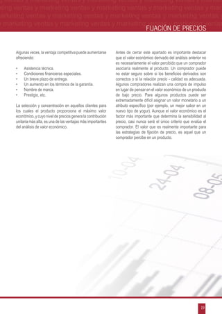 g ventas y marketing ventas y marketing ventas y marketing ventas y market-
eting ventas y marketing ventas y marketing ventas y marketing ventas y mar-
marketing ventas y marketing ventas y marketing ventas y marketing ventas y
 y marketing ventas y marketing ventas y marketing ventas y marketing ventas
                                                                                    FIJACIÓN DE PRECIOS


      Algunas veces, la ventaja competitiva puede aumentarse      Antes de cerrar este apartado es importante destacar
      ofreciendo:                                                 que el valor económico derivado del análisis anterior no
                                                                  es necesariamente el valor percibido que un comprador
      •	   Asistencia técnica.                                    asociaría realmente al producto. Un comprador puede
      •	   Condiciones financieras especiales.                    no estar seguro sobre si los beneficios derivados son
      •	   Un breve plazo de entrega.                             correctos o si la relación precio - calidad es adecuada.
      •	   Un aumento en los términos de la garantía.             Algunos compradores realizan una compra de impulso
      •	   Nombre de marca.                                       en lugar de pensar en el valor económico de un producto
      •	   Prestigio, etc.                                        de bajo precio. Para algunos productos puede ser
                                                                  extremadamente difícil asignar un valor monetario a un
      La selección y concentración en aquellos clientes para      atributo específico (por ejemplo, un mejor sabor en un
      los cuales el producto proporciona el máximo valor          nuevo tipo de yogur). Aunque el valor económico es el
      económico, y cuyo nivel de precios genera la contribución   factor más importante que determina la sensibilidad al
      unitaria más alta, es una de las ventajas más importantes   precio, casi nunca será el único criterio que evalúa el
      del análisis de valor económico.                            comprador. El valor que es realmente importante para
                                                                  las estrategias de fijación de precio, es aquel que un
                                                                  comprador percibe en un producto.




                                                                                                                      19
 