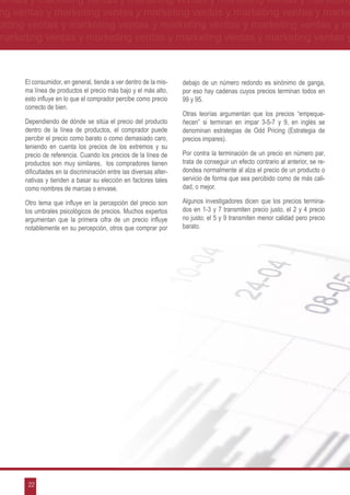 ventas y marketing ventas y marketing ventas y marketing ventas y marketing
ng ventas y marketing ventas y marketing ventas y marketing ventas y marke
keting ventas y marketing ventas y marketing ventas y marketing ventas y m
marketing ventas y marketing ventas y marketing ventas y marketing ventas y



      El consumidor, en general, tiende a ver dentro de la mis-     debajo de un número redondo es sinónimo de ganga,
      ma línea de productos el precio más bajo y el más alto,       por eso hay cadenas cuyos precios terminan todos en
      esto influye en lo que el comprador percibe como precio       99 y 95.
      correcto de bien.
                                                                    Otras teorías argumentan que los precios “empeque-
      Dependiendo de dónde se sitúa el precio del producto          ñecen” si terminan en impar 3-5-7 y 9, en inglés se
      dentro de la línea de productos, el comprador puede           denominan estrategias de Odd Pricing (Estrategia de
      percibir el precio como barato o como demasiado caro,         precios impares).
      teniendo en cuenta los precios de los extremos y su
      precio de referencia. Cuando los precios de la línea de       Por contra la terminación de un precio en número par,
      productos son muy similares, los compradores tienen           trata de conseguir un efecto contrario al anterior, se re-
      dificultades en la discriminación entre las diversas alter-   dondea normalmente al alza el precio de un producto o
      nativas y tienden a basar su elección en factores tales       servicio de forma que sea percibido como de más cali-
      como nombres de marcas o envase.                              dad, o mejor.

      Otro tema que influye en la percepción del precio son         Algunos investigadores dicen que los precios termina-
      los umbrales psicológicos de precios. Muchos expertos         dos en 1-3 y 7 transmiten precio justo, el 2 y 4 precio
      argumentan que la primera cifra de un precio influye          no justo; el 5 y 9 transmiten menor calidad pero precio
      notablemente en su percepción, otros que comprar por          barato.




       22
 