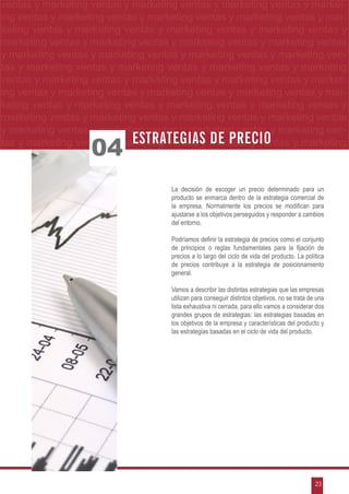 g ventas y marketing ventas y marketing ventas y marketing ventas y market-
  ventas y marketing ventas y marketing ventas y marketing ventas y market-
etingventas yymarketing ventas yymarketing ventas yymarketing ventas yy mar-
  ing ventas marketing ventas marketing ventas marketing ventas mar-
marketing ventas y marketing ventas y marketing ventas y marketing ventasyy
  keting ventas y marketing ventas y marketing ventas y marketing ventas
 ymarketing ventas yymarketing ventas yymarketing ventas yy marketing ventas
   marketing ventas marketing ventas marketing ventas marketing ventas
                                                             FIJACIÓN DE PRECIOS
 y marketing ventas y marketing ventas y marketing ventas y marketing ven-
 tas y marketing ventas y marketing ventas y marketing ventas y marketing
 ventas y marketing ventas y marketing ventas y marketing ventas y market-
 ing ventas y marketing ventas y marketing ventas y marketing ventas y mar-
 keting ventas y marketing ventas y marketing ventas y marketing ventas y
 marketing ventas y marketing ventas y marketing ventas y marketing ventas
 y marketing ventas y marketing ventas y marketing ventas y marketing ven-
                             Estrategias de precio
                    04
 tas y marketing ventas y marketing ventas y marketing ventas y marketing



                                     La decisión de escoger un precio determinado para un
                                     producto se enmarca dentro de la estrategia comercial de
                                     la empresa. Normalmente los precios se modifican para
                                     ajustarse a los objetivos perseguidos y responder a cambios
                                     del entorno.

                                     Podríamos definir la estrategia de precios como el conjunto
                                     de principios o reglas fundamentales para la fijación de
                                     precios a lo largo del ciclo de vida del producto. La política
                                     de precios contribuye a la estrategia de posicionamiento
                                     general.

                                     Vamos a describir las distintas estrategias que las empresas
                                     utilizan para conseguir distintos objetivos, no se trata de una
                                     lista exhaustiva ni cerrada, para ello vamos a considerar dos
                                     grandes grupos de estrategias: las estrategias basadas en
                                     los objetivos de la empresa y características del producto y
                                     las estrategias basadas en el ciclo de vida del producto.




                                                                                                23
 