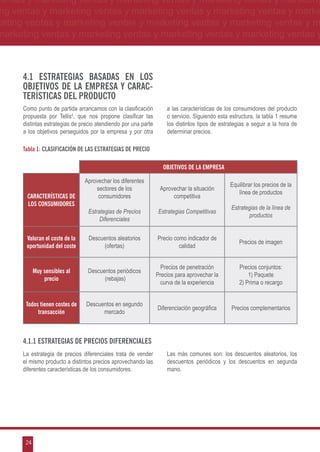 ventas y marketing ventas y marketing ventas y marketing ventas y marketing
ng ventas y marketing ventas y marketing ventas y marketing ventas y marke
keting ventas y marketing ventas y marketing ventas y marketing ventas y m
marketing ventas y marketing ventas y marketing ventas y marketing ventas y



      4.1 Estrategias basadas en los
      objetivos de la empresa y carac-
      terísticas del producto
      Como punto de partida arrancamos con la clasificación          a las características de los consumidores del producto
      propuesta por Tellis4, que nos propone clasificar las          o servicio. Siguiendo esta estructura, la tabla 1 resume
      distintas estrategias de precio atendiendo por una parte       los distintos tipos de estrategias a seguir a la hora de
      a los objetivos perseguidos por la empresa y por otra          determinar precios.

      Tabla 1: Clasificación de las estrategias de precio

                                                                    OBJETIVOS DE LA EMPRESA

                                Aprovechar los diferentes
                                                                                                Equilibrar los precios de la
                                    sectores de los               Aprovechar la situación
                                                                                                   línea de productos
       CARACTERÍSTICAS DE            consumidores                      competitiva
       LOS CONSUMIDORES
                                                                                                Estrategias de la línea de
                                  Estrategias de Precios         Estrategias Competitivas
                                                                                                        productos
                                       Diferenciales


       Valoran el coste de la     Descuentos aleatorios          Precio como indicador de
                                                                                                    Precios de imagen
       oportunidad del coste           (ofertas)                          calidad


                                                                   Precios de penetración           Precios conjuntos:
            Muy sensibles al     Descuentos periódicos
                                                                 Precios para aprovechar la             1) Paquete
                precio                 (rebajas)
                                                                  curva de la experiencia           2) Prima o recargo


       Todos tienen costes de    Descuentos en segundo
                                                                 Diferenciación geográfica      Precios complementarios
            transacción                mercado



      4.1.1 Estrategias de precios diferenciales
      La estrategia de precios diferenciales trata de vender         Las más comunes son: los descuentos aleatorios, los
      el mismo producto a distintos precios aprovechando las         descuentos periódicos y los descuentos en segunda
      diferentes características de los consumidores.                mano.




       24
 