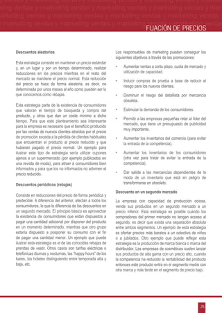 g ventas y marketing ventas y marketing ventas y marketing ventas y market-
eting ventas y marketing ventas y marketing ventas y marketing ventas y mar-
marketing ventas y marketing ventas y marketing ventas y marketing ventas y
 y marketing ventas y marketing ventas y marketing ventas y marketing ventas
                                                                                     FIJACIÓN DE PRECIOS


      Descuentos aleatorios                                        Los responsables de marketing pueden conseguir los
                                                                   siguientes objetivos a través de las promociones:
      Esta estrategia consiste en mantener un precio estándar
      y, en un lugar y por un tiempo determinado, realizar         •	   Aumentar ventas a corto plazo, cuota de mercado y
      reducciones en los precios mientras en el resto del               utilización de capacidad.
      mercado se mantiene el precio normal. Esta reducción
                                                                   •	   Inducir compras de prueba a base de reducir el
      del precio se hace de forma aleatoria, es decir, no
                                                                        riesgo para los nuevos clientes.
      determinada por unos meses al año como pueden ser lo
      que conocemos como rebajas.                                  •	   Disminuir el riesgo del detallista por mercancía
                                                                        obsoleta.
      Esta estrategia parte de la existencia de consumidores
      que valoran el tiempo de búsqueda y compra del               •	   Estimular la demanda de los consumidores.
      producto, y otros que dan un coste mínimo a dicho
                                                                   •	   Permitir a las empresas pequeñas retar al líder del
      tiempo. Para que este planteamiento sea interesante
                                                                        mercado, que tiene un presupuesto de publicidad
      para la empresa es necesario que el beneficio producido
                                                                        muy importante.
      por las ventas de nuevos clientes atraídos por el precio
      de promoción exceda a la pérdida de clientes habituales      •	   Aumentar los inventarios del comercio (para evitar
      que encuentran el producto al precio reducido y que               la entrada de la competencia).
      hubieran pagado el precio normal. Un ejemplo para
      ilustrar este tipo de estrategia sería utilizar cupones      •	   Aumentar los inventarios de los consumidores
      ajenos a un supermercado (por ejemplo publicados en               (otra vez para tratar de evitar la entrada de la
      una revista de moda), para atraer a consumidores bien             competencia).
      informados y para que los no informados no adivinen el
      precio reducido.                                             •	   Dar salida a las mercancías dependientes de la
                                                                        moda de un inventario que está en peligro de
      Descuentos periódicos (rebajas)                                   transformarse en obsoleto.

                                                                   Descuento en un segundo mercado
      Consiste en reducciones del precio de forma periódica y
      predecible. A diferencia del anterior, afectan a todos los   La empresa con capacidad de producción ociosa,
      consumidores, lo que lo diferencia de los descuentos en      vende sus productos en un segundo mercado a un
      un segundo mercado. El principio básico es aprovechar        precio inferior. Esta estrategia es posible cuando los
      la existencia de consumidores que están dispuestos a         compradores del primer mercado no tengan acceso al
      pagar una cantidad adicional por disponer del producto       segundo, es decir que exista una separación absoluta
      en un momento determinado, mientras que otro grupo           entre ambos segmentos. Un ejemplo de esta estrategia
      estaría dispuesto a posponer su consumo con el fin           es ofertar precios más baratos a un colectivo de niños
      de pagar una cantidad menor. Un ejemplo que puede            o a jubilados. Otro ejemplo que puede reflejar esta
      ilustrar esta estrategia es el de las conocidas rebajas de   estrategia es la producción de marca blanca o marca del
      prendas de vestir. Otros casos son tarifas eléctricas o      distribuidor. Las empresas de cosméticos suelen lanzar
      telefónicas diurnas y nocturnas, las “happy hours” de los    sus productos de alta gama con un precio alto, cuando
      bares, los hoteles distinguiendo entre temporada alta y      la competencia ha reducido la rentabilidad del producto
      baja, etc.                                                   entonces este producto entra en el segmento medio con
                                                                   otra marca y más tarde en el segmento de precio bajo.




                                                                                                                       25
 