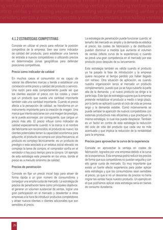 ventas y marketing ventas y marketing ventas y marketing ventas y marketing
ng ventas y marketing ventas y marketing ventas y marketing ventas y marke
keting ventas y marketing ventas y marketing ventas y marketing ventas y m
marketing ventas y marketing ventas y marketing ventas y marketing ventas y



      4.1.2 Estrategias competitivas                                La estrategia de penetración puede funcionar cuando: el
                                                                    tamaño del mercado es amplio y la demanda es elástica
      Consiste en utilizar el precio para reforzar la posición      al precio; los costes de fabricación y de distribución
      competitiva de la empresa, bien sea como indicador            pueden disminuir a medida que aumenta el volumen
      de calidad del producto, para establecer una barrera          de ventas (efecto curva de la experiencia) o cuando
      de entrada a nuevos competidores o utilizando precios         se prevé una gran competencia en el mercado por ese
      en determinadas zonas geográficas para defender               producto poco después de su lanzamiento.
      posiciones competitivas.
                                                                    Esta estrategia también es válida cuando el producto
      Precio como indicador de calidad                              ya ha pasado la fase de introducción y la empresa
                                                                    quiera recuperar el tiempo perdido por haber llegado
      En muchos casos el consumidor no es capaz de
                                                                    con retraso. Otra situación de aplicación, es cuando
      valorar las diferentes marcas y tiende a establecer una
                                                                    nuestra organización lanza al mercado un producto
      correlación entre precio y calidad del producto o servicio.
                                                                    complementario, puesto que ya se haya cubierto la parte
      Una razón para este comportamiento puede ser que
                                                                    alta de la demanda, y el nuevo producto se dirige a la
      los clientes asocian el precio con los costes y creen
                                                                    parte baja. Este tipo de estrategia supone que la empresa
      que un producto que cuesta una cantidad importante
                                                                    pretende rentabilizar el producto a medio o largo plazo,
      también vale una cantidad importante. Cuando el precio
                                                                    por lo tanto se aplicará cuando el ciclo de vida se prevea
      afecta a la percepción de calidad, se transforma en un
                                                                    largo y la demanda estable. Como inconveniente se
      instrumento importante para la creación de imagen. Una
                                                                    puede señalar la aparición de nuevos competidores con
      marca que intenta asociarse con una imagen de prestigio,
                                                                    sistemas productivos más eficientes y que practiquen la
      se le puede aconsejar, por consiguiente, que cargue un
                                                                    misma estrategia, lo cual nos puede desplazar. También
      precio más alto. El precio influye como indicador de
                                                                    es un factor en contra de esta estrategia la reducción
      calidad especialmente cuando ni la marca ni el nombre
                                                                    del ciclo de vida del producto que cada vez es más
      del fabricante son reconocidos; el producto es nuevo; los
                                                                    acentuada y que implica la reducción de la rentabilidad
      clientes potenciales tienen la capacidad económica para
                                                                    para la empresa.
      adquirirlo; el producto se compra con poca frecuencia; el
      producto es complejo técnicamente; es un producto de          Precios para aprovechar la curva de la experiencia
      prestigio o esta asociado a un estatus social elevado; es
      compleja la tarea de compra; el comprador confía en el        Consiste en aprovechar la ventaja en costes de
      vendedor o hay poco tiempo para la compra. Un ejemplo         fabricación, logrados por una empresa debido a la curva
      de esta estrategia esta presente en los vinos, donde el       de la experiencia. Esta empresa podrá reducir los precios
      precio es a menudo sinónimo de calidad.                       de forma que sus competidores no puedan seguirla y con
                                                                    ello ganar cuota de mercado. Es muy importante que
      Precios de penetración                                        exista un fuerte efecto experiencia para poder aplicar
                                                                    esta estrategia y que los consumidores sean sensibles
      Consiste en fijar un precio inicial bajo para atraer de
                                                                    al precio, ya que si no un descenso de precios no haría
      forma rápida a un gran número de consumidores y
                                                                    migrar las ventas hacia nuestro producto. Un ejemplo en
      conseguir una amplia cuota de mercado. La estrategia de
                                                                    el que podríamos aplicar esta estrategia seria en bienes
      precios de penetración tiene como principales objetivos:
                                                                    de consumo duraderos.
      el generar un volumen sustancial de ventas, lograr una
      gran participación en el mercado y desalentar a otras
      empresas a la hora de introducir productos competidores
      y atraer nuevos clientes o clientes adicionales que son
      sensibles al precio.




       26
 
