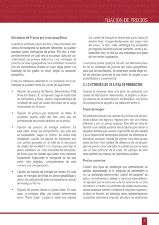 g ventas y marketing ventas y marketing ventas y marketing ventas y market-
eting ventas y marketing ventas y marketing ventas y marketing ventas y mar-
marketing ventas y marketing ventas y marketing ventas y marketing ventas y
 y marketing ventas y marketing ventas y marketing ventas y marketing ventas
                                                                                     FIJACIÓN DE PRECIOS


      Estrategias de Precios por áreas geográficas                     los costes de transporte desde ese punto hasta el
                                                                       destino final, independientemente del origen real
      Cuando la empresa opera en dos o más mercados con                del envío. Si bien, esta estrategia fue empleada
      costes de transporte del producto diferentes, se pueden          por algunos sectores (azúcar, cemento, acero y au-
      plantear varias alternativas de precio. Por ello, e inde-        tomóviles) hoy en día es una estrategia que goza
      pendientemente de cual sea la estrategia aplicada con            de una menor aceptación.
      anterioridad, es preciso determinar una estrategia de
      precios por áreas geográficas para establecer acuerdos      La empresa puede optar por más de una alternativa den-
      con los compradores acerca de quién paga (parte o la        tro de su estrategia de precios por áreas geográficas,
      totalidad) de los gastos de envío, según su ubicación       para que de esa manera, el comprador pueda elegir en-
      geográfica.                                                 tre las diversas opciones la que mejor se adapte a sus
                                                                  posibilidades o conveniencia.
      Entre las diferentes alternativas (a considerar en la es-
      trategia) se pueden tomar en cuenta las siguientes:         4.1.3 Estrategias de línea de productos
      •	 Fijación de precios de fábrica: Denominado FOB           Cuando la empresa tiene una serie de productos con
           (Free On Board). El comprador paga el coste total      costes de fabricación relacionados, el objetivo a alcan-
           de transportes y fletes, siendo responsabilidad del    zar debería ser la maximización del beneficio, una forma
           vendedor tan solo los costes derivados de la carga     de conseguirlo es apoyar a los productos entre si.
           del producto en el barco.
                                                                  Precio de imagen
      •	 Fijación de precios por absorción de fletes: El
           vendedor asume parte del flete para que los            Se pretende colocar una versión muy similar a la del pro-
           compradores se sientan atraídos por el precio.         ducto básico con algunas mejoras pero con una marca
                                                                  diferente y con un precio superior. Con ello se trata de
      •	 Fijación de precios de entrega uniforme: En              denotar una calidad superior del producto para atraer a
           este caso, todos los compradores, sea cual sea         aquellos clientes que buscan un producto de alta calidad
           su localización, pagan lo mismo. Se utiliza esta       y al no disponer de tiempo para analizar las diferentes al-
           modalidad cuando los gastos de transporte son          ternativas compran marcas de precios más altos ya que
           una partida pequeña en el total de la estructura       estos denotan más calidad. Se diferencia de las estrate-
           de costes del vendedor o la empresa para fijar el      gias de precio como indicador de calidad ya que se hace
           precio establece un coste promedio del transporte,     con un sólo producto de la línea. Un ejemplo de este
           de forma que los clientes que estén más próximos       caso podrían ser marcas de cosméticos faciales.
           físicamente financiarán el transporte de los que
           estén más alejados, consiguiéndose de esta             Precios conjuntos
           manera una compensación.
                                                                  Existen dos tipos de estrategia que normalmente se
      •	 Fijación de precios de entrega por zonas: En este        aplican dependiendo si el producto es perecedero o
           caso, el mercado se divide en zonas geográficas y      no. La estrategia denominada “precio del paquete” se
           dentro de cada una de ellas se establece un precio     aplica normalmente a bienes o servicios perecederos.
           de entrega uniforme.                                   Un ejemplo que la ilustra es la de los abonos de un club
                                                                  de fútbol o un teatro, las entradas de ciertas representa-
      •	 Fijación de precios desde un punto base: En este         ciones teatrales podrían venderse a un precio superior y
           caso, la empresa elige una ciudad determinada          el aforo se llenaría, sin embargo otras representaciones
           como “Punto Base” y cobra a todos sus clientes         no podrían cobrarse a un precio tan alto y no tendríamos




                                                                                                                         27
 