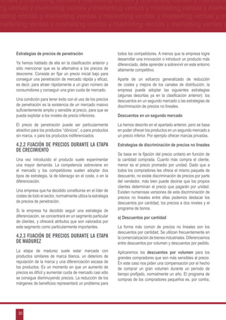 ventas y marketing ventas y marketing ventas y marketing ventas y marketing
ng ventas y marketing ventas y marketing ventas y marketing ventas y marke
keting ventas y marketing ventas y marketing ventas y marketing ventas y m
marketing ventas y marketing ventas y marketing ventas y marketing ventas y



      Estrategias de precios de penetración                         todos los competidores. A menos que la empresa logre
                                                                    desarrollar una innovación o introducir un producto más
      Ya hemos hablado de ella en la clasificación anterior y       diferenciado, debe aprender a sobrevivir en este entorno
      sólo mencionar que es la alternativa a los precios de         altamente competitivo.
      descreme. Consiste en fijar un precio inicial bajo para
      conseguir una penetración de mercado rápida y eficaz,         Aparte de un esfuerzo generalizado de reducción
      es decir, para atraer rápidamente a un gran número de         de costes y mejora de los canales de distribución, la
      consumidores y conseguir una gran cuota de mercado.           empresa puede adoptar las siguientes estrategias
                                                                    (algunas descritas ya en la clasificación anterior): los
      Una condición para tener éxito con el uso de los precios      descuentos en un segundo mercado o las estrategias de
      de penetración es la existencia de un mercado masivo          discriminación de precios no lineales.
      suficientemente amplio y sensible al precio, para que se
      pueda explotar a los niveles de precio inferiores.            Descuentos en un segundo mercado

      El precio de penetración puede ser particularmente            La hemos descrito en el apartado anterior, pero se basa
      atractivo para los productos “clónicos”, o para productos     en poder ofrecer los productos en un segundo mercado a
      sin marca, o para los productos indiferenciados.              un precio inferior. Por ejemplo ofrecer marcas privadas.

      4.2.2 Fijación de precios durante la etapa                    Estrategias de discriminación de precios no lineales
      de crecimiento
                                                                    Se basa en la fijación del precio unitario en función de
      Una vez introducido el producto suele experimentar            la cantidad comprada. Cuanto más compra el cliente,
      una mayor demanda. La competencia sobreviene en               menor es el precio promedio por unidad. Dado que a
      el mercado y los competidores suelen adoptar dos              todos los compradores les ofrece el mismo paquete de
      tipos de estrategia, la de liderazgo en el coste, o en la     descuento, no existe discriminación de precios por parte
      diferenciación.                                               del vendedor, más bien puede decirse que los propios
                                                                    clientes determinan el precio que pagarán por unidad.
      Una empresa que ha decidido constituirse en el líder de       Existen numerosas versiones de esta discriminación de
      costes de todo el sector, normalmente utiliza la estrategia   precios no lineales entre ellas podemos destacar los
      de precios de penetración.                                    descuentos por cantidad, los precios a dos niveles y el
                                                                    programa de bonos.
      Si la empresa ha decidido seguir una estrategia de
      diferenciación, se concentrará en un segmento particular      a) Descuentos por cantidad
      de clientes, y ofrecerá atributos que son valorados por
      este segmento como particularmente importantes.               La forma más común de precios no lineales son los
                                                                    descuentos por cantidad. Se utilizan frecuentemente en
      4.2.3 Fijación de precios durante la etapa                    la comercialización de bienes industriales. Diferenciamos
      de madurez                                                    entre descuentos por volumen y descuentos por pedido.
      La etapa de madurez suele estar marcada con                   Aplicaremos los descuentos por volumen para los
      productos similares de marca blanca, un deterioro de          grandes compradores que son más sensibles al precio.
      reputación de la marca y una diferenciación escasa de         En este caso nos piden una compensación por el hecho
      los productos. Es un momento en que un aumento de             de comprar un gran volumen durante un período de
      precios es difícil y aumentar cuota de mercado casi sólo      tiempo prefijado, normalmente un año. El programa de
      se consigue disminuyendo precios. La reducción de los         compras de los compradores pequeños es, por contra,
      márgenes de beneficios representará un problema para




       30
 