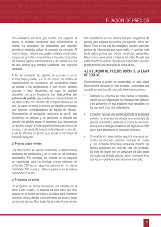 g ventas y marketing ventas y marketing ventas y marketing ventas y market-
eting ventas y marketing ventas y marketing ventas y marketing ventas y mar-
marketing ventas y marketing ventas y marketing ventas y marketing ventas y
 y marketing ventas y marketing ventas y marketing ventas y marketing ventas
                                                                                     FIJACIÓN DE PRECIOS


      más inelástico, es decir, por mucho que bajemos el          han establecido en los últimos tiempos programas de
      precio la cantidad comprada será prácticamente la           puntos para viajeros frecuentes (por ejemplo, Iberia con
      misma. La concesión de descuentos por volumen               Iberia Plus) en los que los pasajeros pueden acumular
      permite al vendedor utilizar el potencial de mercado. Al    puntos de kilometraje por cada vuelo, y cambiar más
      mismo tiempo, reduce sus costes unitarios marginales,       tarde estos puntos por ciertos beneficios colaterales,
      porque los grandes compradores a menudo comportan           tales como vuelos gratis o mejoras de clase. Puesto que
      los mismos gastos administrativos y de ventas que los       estos incentivos utilizan recursos ya disponibles, resultan
      de una cuenta que compra solamente una pequeña              prácticamente sin coste para la línea aérea.
      cantidad.
                                                                  4.2.4 Fijación de precios durante la etapa
      A fin de mantener los gastos de proceso y envío             de declive
      lo más bajos posible, y a fin de reducir los costes de
      mantenimiento de inventarios, los vendedores tratan         Generalmente el precio ha descendido en esta etapa
      de animar a los compradores a que envíen pedidos            hasta niveles cercanos al nivel de coste. La empresa que
      grandes y poco frecuentes, en lugar de pedidos              compite en este tipo de mercado tiene tres opciones:
      pequeños con gran frecuencia. Los descuentos por
                                                                  •	   Retirada: la empresa se retira parcial o completa-
      volumen de pedido, que pueden ser independientes de
                                                                       mente de sus segmentos de mercado más débiles,
      los descuentos por volumen de compras totales en un
                                                                       y se concentra en sus sectores más rentables, en
      año, se usan de forma extensiva por muchas empresas
                                                                       los que será más fácil defenderse.
      (por ejemplo, suministradores de equipo de oficina).
      Normalmente, el comprador determina su propio lote          •	   Cosecha: esta es una continuación de la estrategia
      económico de compra y no considera el impacto del                anterior, la empresa no adopta una estrategia de
      tamaño del pedido sobre el vendedor. Los descuentos              precios orientada a defender la cuota de mercado,
      por pedido pueden ayudar a que los lotes económicos de           sino que la estrategia maximiza los ingresos a corto
      compra, o de venta, de ambas partes lleguen a coincidir,         plazo para abandonar el mercado en breve.
      y así se alcance un precio que ayude a maximizar el
      beneficio conjunto.                                         •	   Consolidación: sólo podrán seguirla empresas con
                                                                       cuotas de mercado grandes, ventajas de costes
      b) Precios a dos niveles                                         y una fortaleza financiera adquirida durante las
                                                                       etapas anteriores del ciclo de vida del producto.
      Los descuentos se aplican solamente a determinados
                                                                       Se trata de lograr ser un productor de bajo coste
      intervalos de cantidades y no al total de las unidades
                                                                       de productos de baja calidad, en un momento en el
      compradas. Por ejemplo, los precios de un paquete
                                                                       que los competidores abandonan el mercado.
      de vacaciones para las familias: primer miembro de
      la familia 200 euros, segunda persona en la misma
      habitación 100 euros y tercera persona en la misma
      habitación 25 euros.

      c) Programa de bonos

      Un programa de bonos representa una variante de la
      tarifa a dos niveles. El sistema ha sido cada vez más
      popular en el sector servicios y se utiliza para mantener
      la lealtad de los clientes a una empresa durante un largo
      período de tiempo. Casi todas las grandes líneas aéreas




                                                                                                                         31
 