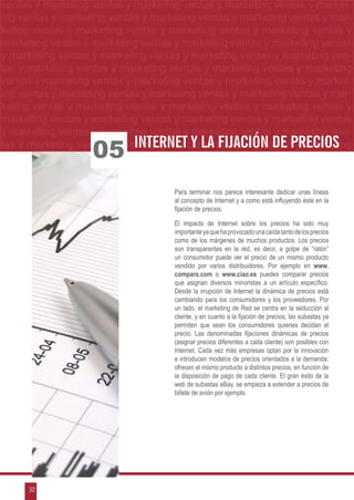 ventas yymarketing ventas yymarketing ventas yymarketing ventas yy market-
 ventas marketing ventas marketing ventas marketing ventas marketing
ng ventas yymarketing ventas yymarketing ventas yymarketing ventas yymarke
 ing ventas marketing ventas marketing ventas marketing ventas mar-
keting ventas yy marketing ventas y marketing ventas y marketing ventas m
 keting ventas marketing ventas y marketing ventas y marketing ventas y y
marketing ventas yymarketing ventas yymarketing ventas yymarketing ventas y
 marketing ventas marketing ventas marketing ventas marketing ventas
y marketing ventas y marketing ventas y marketing ventas y marketing ven-
tas y marketing ventas y marketing ventas y marketing ventas y marketing
ventas y marketing ventas y marketing ventas y marketing ventas y market-
ing ventas y marketing ventas y marketing ventas y marketing ventas y mar-
keting ventas y marketing ventas y marketing ventas y marketing ventas y
marketing ventas y marketing ventas y marketing ventas y marketing ventas
y marketing ventas y marketing ventas y marketing ventas y marketing ven-
tas y marketing ventas y marketing ventaslamarketing ventas y marketing
                            Internet y y fijación de precios
                   05
                                    Para terminar nos parece interesante dedicar unas líneas
                                    al concepto de Internet y a como está influyendo éste en la
                                    fijación de precios.

                                    El impacto de Internet sobre los precios ha sido muy
                                    importante ya que ha provocado una caída tanto de los precios
                                    como de los márgenes de muchos productos. Los precios
                                    son transparentes en la red, es decir, a golpe de “ratón”
                                    un consumidor puede ver el precio de un mismo producto
                                    vendido por varios distribuidores. Por ejemplo en www.
                                    compare.com o www.ciao.es puedes comparar precios
                                    que asignan diversos minoristas a un artículo específico.
                                    Desde la irrupción de Internet la dinámica de precios está
                                    cambiando para los consumidores y los proveedores. Por
                                    un lado, el marketing de Red se centra en la seducción al
                                    cliente, y en cuanto a la fijación de precios, las subastas ya
                                    permiten que sean los consumidores quienes decidan el
                                    precio. Las denominadas fijaciones dinámicas de precios
                                    (asignar precios diferentes a cada cliente) son posibles con
                                    Internet. Cada vez más empresas optan por la innovación
                                    e introducen modelos de precios orientados a la demanda;
                                    ofrecen el mismo producto a distintos precios, en función de
                                    la disposición de pago de cada cliente. El gran éxito de la
                                    web de subastas eBay, se empieza a extender a precios de
                                    billete de avión por ejemplo.




      32
 
