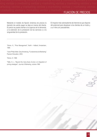 g ventas y marketing ventas y marketing ventas y marketing ventas y market-
eting ventas y marketing ventas y marketing ventas y marketing ventas y mar-
marketing ventas y marketing ventas y marketing ventas y marketing ventas y
 y marketing ventas y marketing ventas y marketing ventas y marketing ventas
                                                                                             FIJACIÓN DE PRECIOS


      Mediante el modelo de fijación dinámica de precios la                El impacto más sobresaliente de Internet es que dispone
      decisión de cuánto pagar se deja en manos del cliente.               del potencial para desplazar a los clientes de un modo y
      El precio se puede orientar a la urgencia de la demanda,             a un ritmo sin precedentes.
      a la extensión de la prestación de los servicios o a la
      singularidad de la prestación.




      1
       Simon, H., “Price Management”, North – Holland, Amsterdam,
      1989.

      2
       Autor Philip Kotler, Gary Armstrong, “Fundamentos de Marketing”
      Pearson Education, 2003.

      3
          Simon, H. 1989

      4
       Tellis. G. J., “Beyond the many faces of price: an integration of
      pricing strategies”. Journal of Marketing, octubre 1986




                                                                                                                               33
 