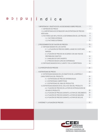 I n d i c e
              I n d i c e
              1 Importancia y objetivos de las decisiones sobre precios.         7
                  1.1 Definición de precio                                       7
                  1.2 La importancia de establecer una estrategia de precios 		
                  adecuada                                                       8
                  1.3 Factores que influyen en la determinación de los precios   8
                         1.3.1 Factores internos                                 8
                         1.3.2 Factores externos                                10

              2 Procedimientos de fijación de precios                                 15
                  2.1 Enfoque basado en los costes                                    15
                        2.1.1 La fijación de precios sobre la base de coste más 		
              	margen                                                                 16
                        2.1.2 Fijación de precios de acuerdo con una tasa de 		
              	          rentabilidad objetivo                                        16
                        2.1.3 Análisis de punto muerto                                17
                        2.1.4 Precios según curva de experiencia                      18
                  2.2 Enfoques basados en el cliente y en la competencia              18

              3 La percepción de precios                                              20

              4 Estrategias de precio                                                 23
                  4.1 Estrategias basadas en los objetivos de la empresa y 	          	
                  características del producto                                        24
                        4.1.1 Estrategias de precios diferenciales                    24
                        4.1.2 Estrategias competitivas                                26
                        4.1.3 Estrategias de línea de productos                       27
                  4.2 Estrategias basadas en el ciclo de vida del producto            29
                        4.2.1 Fijación de precios en la etapa de introducción de 		
              	          un nuevo producto                                            29
                        4.2.2 Fijación de precios durante la etapa de crecimiento     30
                        4.2.3 Fijación de precios durante la etapa de madurez         30
                        4.2.4 Fijación de precios durante la etapa de declive         31


              5 Internet y la fijación de precios                                     32
 