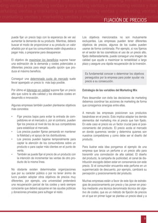 g ventas y marketing ventas y marketing ventas y marketing ventas y market-
eting ventas y marketing ventas y marketing ventas y marketing ventas y mar-
marketing ventas y marketing ventas y marketing ventas y marketing ventas y
 y marketing ventas y marketing ventas y marketing ventas y marketing ventas
                                                                                      FIJACIÓN DE PRECIOS


      puede fijar un precio bajo con la esperanza de ver así       Los objetivos mencionados no son mutuamente
      aumentar la demanda de su producto. Mientras, deberá         excluyentes. Las empresas pueden tener diferentes
      buscar el modo de proporcionar a su producto un valor        objetivos de precios, algunos de los cuales pueden
      añadido por el que los consumidores estén dispuestos a       usarse de forma combinada. Por ejemplo, si nos fijamos
      pagar más, o prepararse para desaparecer.                    en el sector de los cosméticos el uso de un precio alto,
                                                                   fijado deliberadamente, puede conseguir una imagen de
      El objetivo de maximizar los beneficios supone hacer         calidad que ayude a maximizar la rentabilidad a largo
      una estimación de la demanda y costes potenciales a          plazo y asegure una rápida recuperación de la inversión.
      diferentes precios para elegir aquella opción que pro-
      duce el máximo beneficio.
                                                                     Es fundamental conocer o determinar los objetivos
      Conseguir una determinada cuota de mercado suele               perseguidos por la empresa para poder ayudar vía
      llevar aparejado un precio lo más bajo posible.                precio a su consecución.

      Por último el liderazgo en calidad supone fijar un precio    Estrategia de las variables del Marketing Mix
      alto que cubra la alta calidad y los elevados costes en
      desarrollo e innovación.                                     Para desarrollar con éxito las decisiones de marketing
                                                                   debemos coordinar las acciones de marketing de forma
      Algunas empresas también pueden plantearse objetivos         que consigamos sinergias entre ellas.
      más concretos:
                                                                   A menudo las empresas posicionan sus productos
      •	   Fijar precios bajos para evitar la entrada de com-      basándose en el precio. Esto implica adaptar los demás
           petidores en el mercado o, por el contrario, pueden     elementos del marketing mix al precio que han fijado.
           fijar los precios al nivel de los de sus competidores   En este caso el precio es un factor crucial para el posi-
           para estabilizar el mercado.                            cionamiento del producto. El precio acota el mercado
      •	   Los precios pueden fijarse pensando en mantener         en donde queremos vender y determina quienes son
           la fidelidad y el apoyo de los distribuidores.          nuestros competidores y como debe ser el diseño del
      •	   Los precios pueden bajarse temporalmente para           producto.
           captar la atención de los consumidores sobre un
           producto o para captar más clientes en el punto de      Para ilustrar esta idea pongamos el ejemplo de una
           venta.                                                  empresa que lanza un perfume a un precio alto para
      •	   También se puede fijar el precio de un producto con     transmitir una connotación de alta calidad. El diseño
           la intención de incrementar las ventas de otro pro-     del producto, la campaña de publicidad, el canal de dis-
           ducto de la misma línea.                                tribución escogido deben estar en consonancia con este
                                                                   precio. Si el consumidor encuentra este perfume en un
      No obstante existen determinadas organizaciones              supermercado de descuento, por ejemplo, cambiará su
      que por su carácter público o por no tener ánimo de          percepción y posicionamiento del producto.
      lucro pueden adoptar otros objetivos de precios muy
      diferentes, por ejemplo, una universidad pretenderá          Muchas empresas están a favor de este tipo de estrate-
      una recuperación parcial de los costes y será siempre        gias de posicionamiento por precio y las ponen en prac-
      consciente que deberá apoyarse en las ayudas públicas        tica mediante una técnica denominada técnica del obje-
      y donaciones privadas para sufragar el resto.                tivo de costes, que es un método de fijación de precios
                                                                   en el que en primer lugar se plantea un precio ideal y a




                                                                                                                         9
 