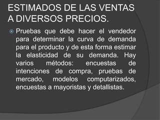 ESTIMADOS DE LAS VENTAS
A DIVERSOS PRECIOS.
   Pruebas que debe hacer el vendedor
    para determinar la curva de demanda
    para el producto y de esta forma estimar
    la elasticidad de su demanda. Hay
    varios     métodos:    encuestas      de
    intenciones de compra, pruebas de
    mercado, modelos computarizados,
    encuestas a mayoristas y detallistas.
 