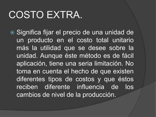 COSTO EXTRA.
   Significa fijar el precio de una unidad de
    un producto en el costo total unitario
    más la utilidad que se desee sobre la
    unidad. Aunque éste método es de fácil
    aplicación, tiene una seria limitación. No
    toma en cuenta el hecho de que existen
    diferentes tipos de costos y que éstos
    reciben diferente influencia de los
    cambios de nivel de la producción.
 