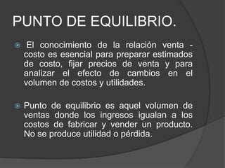 PUNTO DE EQUILIBRIO.
    El conocimiento de la relación venta -
    costo es esencial para preparar estimados
    de costo, fijar precios de venta y para
    analizar el efecto de cambios en el
    volumen de costos y utilidades.

   Punto de equilibrio es aquel volumen de
    ventas donde los ingresos igualan a los
    costos de fabricar y vender un producto.
    No se produce utilidad o pérdida.
 