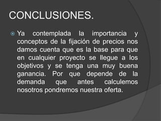 CONCLUSIONES.
   Ya contemplada la importancia y
    conceptos de la fijación de precios nos
    damos cuenta que es la base para que
    en cualquier proyecto se llegue a los
    objetivos y se tenga una muy buena
    ganancia. Por que depende de la
    demanda     que     antes   calculemos
    nosotros pondremos nuestra oferta.
 