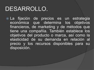 DESARROLLO.
   La fijación de precios es un estrategia
    económica que determina los objetivos
    financieros, de marketing y de métodos que
    tiene una compañía. También establece los
    objetivos del producto o marca, así como la
    elasticidad de su demanda en relación al
    precio y los recursos disponibles para su
    disposición.
 