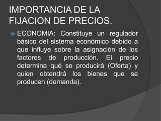 IMPORTANCIA DE LA
FIJACION DE PRECIOS.
   ECONOMIA: Constituye un regulador
    básico del sistema económico debido a
    que influye sobre la asignación de los
    factores de producción. El precio
    determina qué se producirá (Oferta) y
    quien obtendrá los bienes que se
    producen (demanda).
 