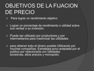 OBJETIVOS DE LA FIJACION
DE PRECIO
   Para lograr un rendimiento objetivo

   Lograr un porcentaje de rendimiento o utilidad sobre
    sus ventas o su inversión.

   Puede ser utilizado por productores y por
    intermediarios para maximizar las utilidades

   para obtener todo el dinero posible Utilizando por
    muchas compañías. Estrategia poco aceptada por el
    público por relacionarla con utilidades
    excesivas, altos precios y monopolio.
 