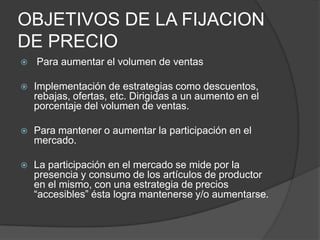 OBJETIVOS DE LA FIJACION
DE PRECIO
   Para aumentar el volumen de ventas

   Implementación de estrategias como descuentos,
    rebajas, ofertas, etc. Dirigidas a un aumento en el
    porcentaje del volumen de ventas.

   Para mantener o aumentar la participación en el
    mercado.

   La participación en el mercado se mide por la
    presencia y consumo de los artículos de productor
    en el mismo, con una estrategia de precios
    “accesibles” ésta logra mantenerse y/o aumentarse.
 