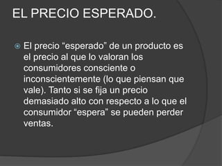 EL PRECIO ESPERADO.

   El precio “esperado” de un producto es
    el precio al que lo valoran los
    consumidores consciente o
    inconscientemente (lo que piensan que
    vale). Tanto si se fija un precio
    demasiado alto con respecto a lo que el
    consumidor “espera” se pueden perder
    ventas.
 