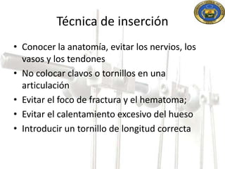 Técnica de inserción 
• Conocer la anatomía, evitar los nervios, los 
vasos y los tendones 
• No colocar clavos o tornillos en una 
articulación 
• Evitar el foco de fractura y el hematoma; 
• Evitar el calentamiento excesivo del hueso 
• Introducir un tornillo de longitud correcta 
 