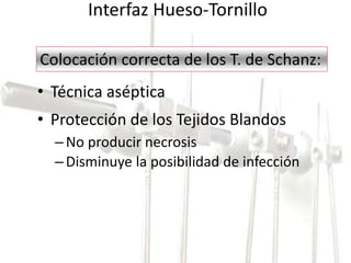 Interfaz Hueso-Tornillo 
Colocación correcta de los T. de Schanz: 
• Técnica aséptica 
• Protección de los Tejidos Blandos 
– No producir necrosis 
– Disminuye la posibilidad de infección 
 
