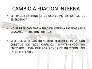 CAMBIO A FIJACION INTERNA 
• EL FIJADOR EXTERNO ES DE USO COMO DISPOSITIVO DE 
EMERGENCIA 
• NO SE DEBE CAMBIAR A FIJACION INTERNA PASADAS LAS 2 
SEMANAS DE FIJACION EXTERNA 
• SI SE DECIDE EL CAMBIO SE DEBE RETIRAR EL TUTOR CON 
CURETAJE DE LOS ORIFICIOS, MANTENIENDO UN 
ENYESADO HASTA QUE LOS SIGNOS DE INFECCION NO 
ESTEN PRESENTES. 
 