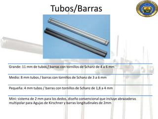 Tubos/Barras 
Grande: 11 mm de tubos / barras con tornillos de Schanz de 4 a 6 mm 
Medio: 8 mm tubos / barras con tornillos de Schanz de 3 a 6 mm 
Pequeña: 4 mm tubos / barras con tornillos de Schanz de 1,8 a 4 mm 
Mini: sistema de 2 mm para los dedos, diseño convencional que incluye abrazaderas 
multipolar para Agujas de Kirschner y barras longitudinales de 2mm 
 