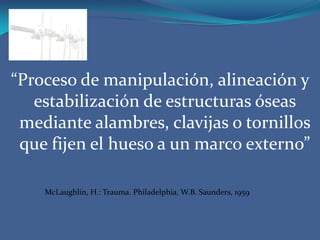 “Proceso de manipulación, alineación y estabilización de estructuras óseas mediante alambres, clavijas o tornillos que fijen el hueso a un marco externo”McLaughlin, H.: Trauma. Philadelphia, W.B. Saunders, 1959