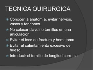 TECNICA QUIRURGICA
 Conocer la anatomía, evitar nervios,
vasos y tendones
 No colocar clavos o tornillos en una
articulación
 Evitar el foco de fractura y hematoma
 Evitar el calentamiento excesivo del
hueso
 Introducir el tornillo de longitud correcta
 
