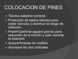 COLOCACION DE PINES
 Técnica aséptica correcta
 Protección de tejidos blandos para
evitar necrosis y disminuir el riesgo de
infección
 Predrill (perforar agujero previo) para
reducción de la fricción y calor durante
la inserción
 Autoperforantes en metfisis
 Atravesar las dos corticales
 