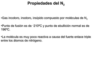 Propiedades del NPropiedades del N22
•Gas incoloro, inodoro, insípido compuesto por moléculas de NGas incoloro, inodoro, insípido compuesto por moléculas de N22
•Punto de fusión es dePunto de fusión es de ––
210ºC y punto de ebullición normal es de210ºC y punto de ebullición normal es de
196ºC.196ºC.
•La molécula es muy poco reactiva a causa del fuerte enlace tripleLa molécula es muy poco reactiva a causa del fuerte enlace triple
entre los átomos de nitrógeno.entre los átomos de nitrógeno.
 