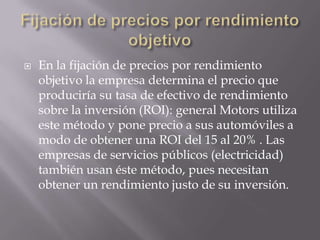 Fijación de precios por rendimiento objetivoEn la fijación de precios por rendimiento objetivo la empresa determina el precio que produciría su tasa de efectivo de rendimiento sobre la inversión (ROI): general Motors utiliza este método y pone precio a sus automóviles a modo de obtener una ROI del 15 al 20% . Las empresas de servicios públicos (electricidad) también usan éste método, pues necesitan obtener un rendimiento justo de su inversión.