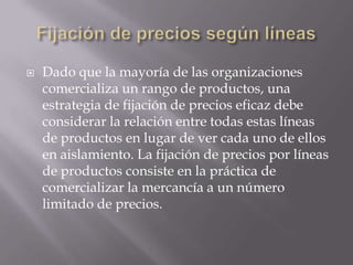 Fijación de precios según líneasDado que la mayoría de las organizaciones comercializa un rango de productos, una estrategia de fijación de precios eficaz debe considerar la relación entre todas estas líneas de productos en lugar de ver cada uno de ellos en aislamiento. La fijación de precios por líneas de productos consiste en la práctica de comercializar la mercancía a un número limitado de precios. 