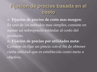 Fijación de precios basada en el costoFijación de precios de costo mas margen:Es uno de los métodos mas simples, consiste ensumar un sobreprecio estándar al costo delproducto.Fijación de precios por utilidades meta:Consiste en fijar un precio con el fin de obtenercierta utilidad que es establecida como meta uobjetivo.
