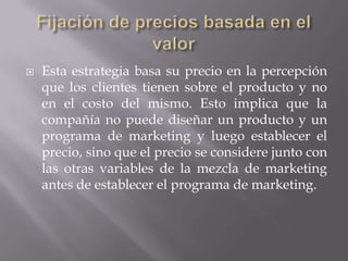 Fijación de precios basada en el valorEsta estrategia basa su precio en la percepción que los clientes tienen sobre el producto y no en el costo del mismo. Esto implica que la compañía no puede diseñar un producto y un programa de marketing y luego establecer el precio, sino que el precio se considere junto con las otras variables de la mezcla de marketing antes de establecer el programa de marketing.