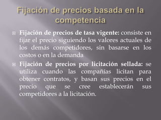 Fijación de precios basada en la competenciaFijación de precios de tasa vigente: consiste en fijar el precio siguiendo los valores actuales de los demás competidores, sin basarse en los costos o en la demandaFijación de precios por licitación sellada: se utiliza cuando las compañías licitan para obtener contratos, y basan sus precios en el precio que se cree establecerán sus competidores a la licitación. 