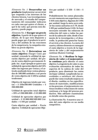 Elemento No. 1: Desarrollar un             tivo por unidad = $ 520 - $ 104 = $
producto (implementar un servicio)         416
que responda a los intereses de los
                                           Probablemente los costos planeados
clientes futuros. Las investigaciones
                                           en este momento son superiores a los
de mercado y el estudio del compor-
                                           $ 416 costo objetivo, digamos de $ 495
tamiento del consumidor indicaron
                                           por unidad, luego la meta será redu-
en cada caso qué quiere el cliente, a
                                           cir los costos unitarios en $ 79, desde
qué le da valor, qué precios está dis-
                                           $ 495 por unidad hasta $ 416. Se hace
puesto y puede pagar.
                                           necesario extender los esfuerzos de
Elemento No. 2: Escoger un precio          reducción del costo a todas las par-
objetivo. A partir de lo que quiere el     tes de la cadena de valor, desde el mo-
cliente, de lo que está dispuesto y        mento de la investigación y el desa-
puede pagar por el producto (o servi-      rrollo, la producción posterior hasta
cio) y del análisis de las reacciones      el servicio a los clientes. La meta del
de la competencia, la compañía esta-       cuarto y último elemento es conseguir
blece su precio objetivo.                  el costo objetivo a través de la inge-
Elemento No. 3: Determinar un              niería de valor y del mejoramiento
costo objetivo (Target Cost) por           continuo (Kaizen Costing).
unidad, restando la utilidad de ope-       Elemento No. 4: Realizar la inge-
ración objetivo por unidad, del pre-       niería de valor y el mejoramien-
cio de venta objetivo previamente fi-      to continuo para obtener el costo
jado. Así , si por ejemplo se quiere una   objetivo: La ingeniería de valor es una
utilidad de operación objetivo del 10%     evaluación sistemática de todos los
sobre los ingresos por ventas y el ar-     aspectos de la cadena de valor del
tículo analizado tiene ventas planea-      producto, para disminuir los costos
das de 500.000 unidades a un precio        sin bajar calidad, cumpliendo las ne-
de venta objetivo de $ 520 la unidad,      cesidades a satisfacer del cliente,
tendremos:                                 puede dar como resultado mejoras en
Objetivo de ingresos totales por ven-      el diseño, cambios en las especifica-
tas = $ 520x500.000 Unidades = $           ciones de materiales, modificaciones
260.000.000                                en los procesos, el mejoramiento con-
                                           tinuo establece reducciones de costos
Utilidad de operación total objetivo       continuos a lo largo del proceso pro-
= 20% x $ 260.000.000 = $ 52.000.000       ductivo. Más adelante examinamos
Utilidad de operación objetivo por         en detalle estos dos puntos.
unidad = $ 52.000.000/500.000 Uni-         La ilustración No. 4 muestra una vi-
dades = $ 104 por unidad.                  sión del costo objetivo en un medio
Costo objetivo por unidad = Precio         competitivo.
objetivo -Utilidad de operación Obje-




      22                     ESTUDIOS
                          GERENCIALES
 
