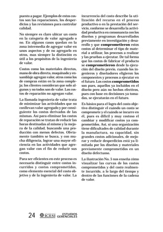 puesto a pagar. Ejemplos de estos cos-     incurrencia del costo describe la uti-
tos son las reparaciones, los desper-      lización del recurso en el proceso
dicios y las revisiones para controlar     productivo o en la prestación del ser-
calidad.                                   vicio, conforme se desarrolla la activi-
                                           dad productiva en consonancia con los
No siempre es claro ubicar un costo
                                           diseños y programas desarrollados
en la categoría de valor agregado o
                                           previamente en investigación y desa-
no. En algunos casos quedan en la
                                           rrollo y que comprometieron estos
zona intermedia de agregar valor en
                                           costos al determinar el tipo de mate-
unos aspectos y de no agregarlo en
                                           rial a utilizar, los procesos a realizar
otros, mas siempre la distinción es
                                           y las pruebas a ejecutar. De tal forma
útil a los propósitos de la ingeniería
                                           que los costos de fabricar el producto
de valor.
                                           se comprometieron desde la ejecu-
Costos como los materiales directos,       ción del diseño previo, cuando los in-
mano de obra directa, maquinado y en-      genieros y diseñadores eligieron los
samblaje agregan valor, otros como los     componentes y procesos a ejecutar en
de compras están en la zona comple-        el futuro. Los costos comprometidos
ja; los clientes consideran que solo al-   son pues, aquellos ya incluidos en el
gunos y no todos son de valor. Los cos-    diseño pero aún no hechos efectivos,
tos de reparación no agregan valor.        pues con base en decisiones ya toma-
                                           das, se ejecutarán en el futuro.
La llamada ingeniería de valor trata
de minimizar las actividades que no        Es básico para el logro del costo obje-
conllevan valor agregado y por consi-      tivo distinguir el cuándo un costo se
guiente los costos derivados de las        compromete y el cuándo se incurre en
mismas. Así para eliminar los costos       él, pues es difícil y muy costoso el
de reparación se tratan de reducir las     cambiar y modificar costos ya com-
horas destinadas al mismo y la mejo-       prometidos. Así, si una organización
ra de la calidad, buscando una pro-        tiene dificultades de calidad durante
ducción con menos defectos. Obvia-         la manufactura, su capacidad, sin
mente también se busca, y con mu-          grandes costos adicionales, de mejo-
cha diligencia, lograr una mayor efi-      rar y reducir desperdicios está ya li-
ciencia en las actividades que agre-       mitada por los diseños y materiales
gan valor con el fin de reducir sus        previamente comprometidos en un
costos.                                    diseño defectuoso.
Para ser eficientes en este proceso es     La ilustración No. 5 nos enseña cómo
necesario distinguir entre costos in-      visualizar las curvas de los costos
curridos y costos comprometidos,           comprometidos y del costo realmen-
como elemento esencial del costo ob-       te incurrido, a lo largo del tiempo y
jetivo y de la ingeniería de valor. La     dentro de las funciones de la cadena
                                           de valor.




      24                     ESTUDIOS
                          GERENCIALES
 
