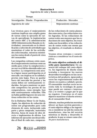 Ilustración 6
                      Ingeniería de valor y Kaizen costeo

                Tiempo
Investigación - Diseño - Preproducción            Producción - Mercadeo
Ingeniería de valor                               Mejoramiento continuo


Las técnicas para el mejoramiento         do las reducciones de costos planea-
continuo implican una amplia gama         das como meta y las reducciones rea-
de tareas como la ejecución de cur-       les logradas. Si las reducciones de
vas de aprendizaje, la implantación       costos reales son mayores que las re-
del costeo ABC y la administración        ducciones de costo objetivo, los resul-
ABM (Administración Basada en Ac-         tados son favorables; si las reduccio-
tividades), concentrada en la identi-     nes de costos reales son menos que
ficación y selección de actividades que   las objetivo, el resultado es desfavo-
maximizan el valor de las activida-       rable.
des seleccionadas, mientras minimi-
                                          Veamos otras ventajas y caracte-
zan los costos desde el punto de vista
                                          rísticas a considerar en el costo ob-
del consumidor.
                                          jetivo.
Las compañías exitosas están usan-
                                          El costo objetivo estimula el di-
do el mejoramiento continuo como un
medio para evitar la complacencia y       seño para manufactura: En au-
no caer en el dicho «dormido sobre sus    sencia del enfoque del costo objeti-
laureles». La competencia está aten-      vo, los ingenieros de diseño están
ta a lograr mayor participación en el     tentados a incorporar los nuevos
mercado, con mejoras en la calidad y      desarrollos tecnológicos en las carac-
precios más bajos. Para no quedar         terísticas del producto, ignorando a
fuera del mercado los precios y los       veces los requerimientos reales del
costos deben ser continuamente re-        cliente en cuanto a calidad y precio.
ducidos. Así para mantener su posi-       El consumidor muchas veces no ne-
ción competitiva los precios de las       cesita toda la tecnología de punta
computadoras, como ejemplo, han           (que puede ser costosa e innecesa-
sido continuamente reducidos. Ello        ria) y se resiste a pagar por lo que
no había podido lograrse sin una con-     no requiere. Centrarse en el costo
tinua reducción en los costos.            objetivo mantiene el diseño orienta-
                                          do al consumidor final.
En la Dahiatsu Motor Co de Osaka,
Japón, los objetivos de reducción de      Además, muchos productos necesitan
costos son programados para cada          ofrecer un buen servicio posventa y
elemento de costo, incluyendo cada        el costo objetivo obliga a los ingenie-
parte y pieza comprada, materiales        ros a considerar no solo los costos de
directos, horas de mano de obra di-       manufactura, sino los del servicio
recta e implementos de oficina. Los       mientras se diseña y desarrolla el
informes de ejecución son desarrolla-     producto, lo que se conoce como dise-
dos al final de cada mes, comparan-       ño para manufactura.



      26                    ESTUDIOS
                         GERENCIALES
 