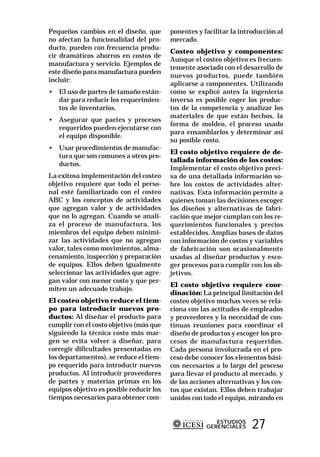 Pequeños cambios en el diseño, que        ponentes y facilitar la introducción al
no afectan la funcionalidad del pro-      mercado.
ducto, pueden con frecuencia produ-
                                          Costeo objetivo y componentes:
cir dramáticos ahorros en costos de
                                          Aunque el costeo objetivo es frecuen-
manufactura y servicio. Ejemplos de
                                          temente asociado con el desarrollo de
este diseño para manufactura pueden
                                          nuevos productos, puede también
incluir:
                                          aplicarse a componentes. Utilizando
• El uso de partes de tamaño están-       como se explicó antes la ingeniería
  dar para reducir los requerimien-       inversa es posible coger los produc-
  tos de inventarios.                     tos de la competencia y analizar los
                                          materiales de que están hechos, la
• Asegurar que partes y procesos
                                          forma de moldeo, el proceso usado
  requeridos pueden ejecutarse con
                                          para ensamblarlos y determinar así
  el equipo disponible.
                                          su posible costo.
• Usar procedimientos de manufac-
                                          El costo objetivo requiere de de-
  tura que son comunes a otros pro-
                                          tallada información de los costos:
  ductos.
                                          Implementar el costo objetivo preci-
La exitosa implementación del costeo      sa de una detallada información so-
objetivo requiere que todo el perso-      bre los costos de actividades alter-
nal esté familiarizado con el costeo      nativas. Esta información permite a
ABC y los conceptos de actividades        quienes toman las decisiones escoger
que agregan valor y de actividades        los diseños y alternativas de fabri-
que no lo agregan. Cuando se anali-       cación que mejor cumplan con los re-
za el proceso de manufactura, los         querimientos funcionales y precios
miembros del equipo deben minimi-         establecidos. Amplias bases de datos
zar las actividades que no agregan        con información de costos y variables
valor, tales como movimientos, alma-      de fabricación son ocasionalmente
cenamiento, inspección y preparación      usadas al diseñar productos y esco-
de equipos. Ellos deben igualmente        ger procesos para cumplir con los ob-
seleccionar las actividades que agre-     jetivos.
gan valor con menor costo y que per-
                                          El costo objetivo requiere coor-
miten un adecuado trabajo.
                                          dinación: La principal limitación del
El costeo objetivo reduce el tiem-        costeo objetivo muchas veces se rela-
po para introducir nuevos pro-            ciona con las actitudes de empleados
ductos: Al diseñar el producto para       y proveedores y la necesidad de con-
cumplir con el costo objetivo (más que    tinuas reuniones para coordinar el
siguiendo la técnica costo más mar-       diseño de productos y escoger los pro-
gen se evita volver a diseñar, para       cesos de manufactura requeridos.
corregir dificultades presentadas en      Cada persona involucrada en el pro-
los departamentos), se reduce el tiem-    ceso debe conocer los elementos bási-
po requerido para introducir nuevos       cos necesarios a lo largo del proceso
productos. Al introducir proveedores      para llevar el producto al mercado, y
de partes y materias primas en los        de las acciones alternativas y los cos-
equipos objetivo es posible reducir los   tos que existan. Ellos deben trabajar
tiempos necesarios para obtener com-      unidos con todo el equipo, mirando en


                                                         ESTUDIOS
                                                      GERENCIALES     27
 