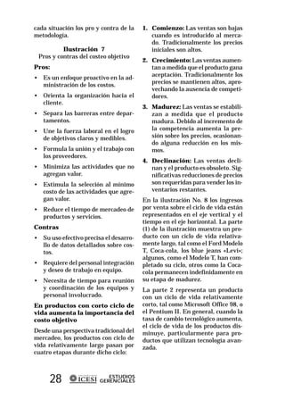 cada situación los pro y contra de la   1. Comienzo: Las ventas son bajas
metodología.                               cuando es introducido al merca-
                                           do. Tradicionalmente los precios
          Ilustración 7                    iniciales son altos.
 Pros y contras del costeo objetivo
                                        2. Crecimiento: Las ventas aumen-
Pros:                                      tan a medida que el producto gana
                                           aceptación. Tradicionalmente los
• Es un enfoque proactivo en la ad-
                                           precios se mantienen altos, apro-
  ministración de los costos.
                                           vechando la ausencia de competi-
• Orienta la organización hacia el         dores.
  cliente.
                                        3. Madurez: Las ventas se estabili-
• Separa las barreras entre depar-         zan a medida que el producto
  tamentos.                                madura. Debido al incremento de
• Une la fuerza laboral en el logro        la competencia aumenta la pre-
  de objetivos claros y medibles.          sión sobre los precios, ocasionan-
                                           do alguna reducción en los mis-
• Formula la unión y el trabajo con        mos.
  los proveedores.
                                        4. Declinación: Las ventas decli-
• Minimiza las actividades que no          nan y el producto es obsoleto. Sig-
  agregan valor.                           nificativas reducciones de precios
• Estimula la selección al mínimo          son requeridas para vender los in-
  costo de las actividades que agre-       ventarios restantes.
  gan valor.                            En la ilustración No. 8 los ingresos
• Reduce el tiempo de mercadeo de       por venta sobre el ciclo de vida están
  productos y servicios.                representados en el eje vertical y el
                                        tiempo en el eje horizontal. La parte
Contras                                 (1) de la ilustración muestra un pro-
• Su uso efectivo precisa el desarro-   ducto con un ciclo de vida relativa-
  llo de datos detallados sobre cos-    mente largo, tal como el Ford Modelo
  tos.                                  T, Coca-cola, los blue jeans «Levi»;
                                        algunos, como el Modelo T, han com-
• Requiere del personal integración     pletado su ciclo, otros como la Coca-
  y deseo de trabajo en equipo.         cola permanecen indefinidamente en
• Necesita de tiempo para reunión       su etapa de madurez.
  y coordinación de los equipos y       La parte 2 representa un producto
  personal involucrado.                 con un ciclo de vida relativamente
En productos con corto ciclo de         corto, tal como Microsoft Office 98, o
vida aumenta la importancia del         el Pentium II. En general, cuando la
costo objetivo                          tasa de cambio tecnológico aumenta,
                                        el ciclo de vida de los productos dis-
Desde una perspectiva tradicional del   minuye, particularmente para pro-
mercadeo, los productos con ciclo de    ductos que utilizan tecnología avan-
vida relativamente largo pasan por      zada.
cuatro etapas durante dicho ciclo:



     28                    ESTUDIOS
                        GERENCIALES
 