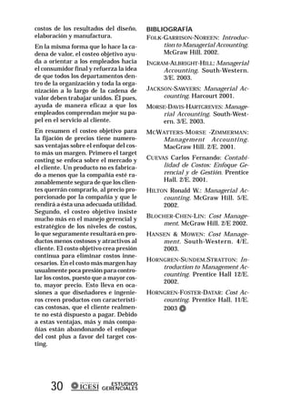 costos de los resultados del diseño,      BIBLIOGRAFÍA
elaboración y manufactura.                FOLK-GARRISON-NOREEN: Introduc-
En la misma forma que lo hace la ca-           tion to Managerial Accounting.
dena de valor, el costeo objetivo ayu-         McGraw Hill. 2002.
da a orientar a los empleados hacia       INGRAM-ALBRIGHT-HILL: Managerial
el consumidor final y refuerza la idea         Accounting. South-Western.
de que todos los departamentos den-            3/E. 2003.
tro de la organización y toda la orga-
nización a lo largo de la cadena de       JACKSON-SAWYERS: Managerial Ac-
valor deben trabajar unidos. Él pues,          counting. Harcourt 2001.
ayuda de manera eficaz a que los          MORSE-DAVIS-HARTGREVES: Manage-
empleados comprendan mejor su pa-             rial Accounting. South-West-
pel en el servicio al cliente.                ern. 3/E. 2003.
En resumen el costeo objetivo para        MCW ATTERS-M ORSE -Z IMMERMAN :
la fijación de precios tiene numero-          Management Accounting.
sas ventajas sobre el enfoque del cos-        MacGraw Hill. 2/E. 2001.
to más un margen. Primero el target
costing se enfoca sobre el mercado y      CUEVAS Carlos Fernando: Contabi-
el cliente. Un producto no es fabrica-         lidad de Costos: Enfoque Ge-
do a menos que la compañía esté ra-            rencial y de Gestión. Prentice
zonablemente segura de que los clien-          Hall. 2/E. 2001.
tes querrán comprarlo, al precio pro-     HILTON Ronald W.: Managerial Ac-
porcionado por la compañía y que le            counting. McGraw Hill. 5/E.
rendirá a ésta una adecuada utilidad.          2002.
Segundo, el costeo objetivo insiste
mucho más en el manejo gerencial y        BLOCHER-CHEN-LIN: Cost Manage-
estratégico de los niveles de costos,         ment. McGraw Hill. 2/E 2002.
lo que seguramente resultará en pro-      HANSEN & MOWEN: Cost Manage-
ductos menos costosos y atractivos al         ment. South-Western. 4/E.
cliente. El costo objetivo crea presión       2003.
continua para eliminar costos inne-
                                          HORNGREN-SUNDEM.STRATTON: In-
cesarios. En el costo más margen hay
                                              troduction to Management Ac-
usualmente poca presión para contro-
                                              counting. Prentice Hall 12/E.
lar los costos, puesto que a mayor cos-
                                              2002.
to, mayor precio. Esto lleva en oca-
siones a que diseñadores e ingenie-       HORNGREN-FOSTER-DATAR: Cost Ac-
ros creen productos con característi-         counting. Prentice Hall. 11/E.
cas costosas, que el cliente realmen-         2003
te no está dispuesto a pagar. Debido
a estas ventajas, más y más compa-
ñías están abandonando el enfoque
del cost plus a favor del target cos-
ting.




      30                    ESTUDIOS
                         GERENCIALES
 