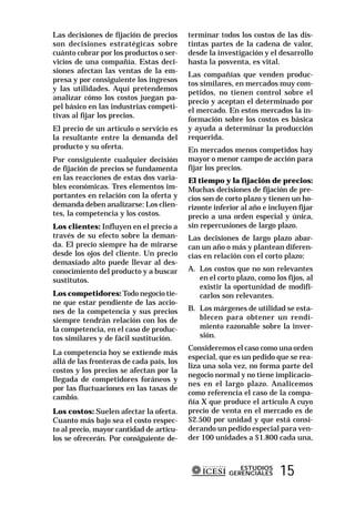 Las decisiones de fijación de precios     terminar todos los costos de las dis-
son decisiones estratégicas sobre         tintas partes de la cadena de valor,
cuánto cobrar por los productos o ser-    desde la investigación y el desarrollo
vicios de una compañía. Estas deci-       hasta la posventa, es vital.
siones afectan las ventas de la em-
                                          Las compañías que venden produc-
presa y por consiguiente los ingresos
                                          tos similares, en mercados muy com-
y las utilidades. Aquí pretendemos
                                          petidos, no tienen control sobre el
analizar cómo los costos juegan pa-
                                          precio y aceptan el determinado por
pel básico en las industrias competi-
                                          el mercado. En estos mercados la in-
tivas al fijar los precios.
                                          formación sobre los costos es básica
El precio de un artículo o servicio es    y ayuda a determinar la producción
la resultante entre la demanda del        requerida.
producto y su oferta.                     En mercados menos competidos hay
Por consiguiente cualquier decisión       mayor o menor campo de acción para
de fijación de precios se fundamenta      fijar los precios.
en las reacciones de estas dos varia-     El tiempo y la fijación de precios:
bles económicas. Tres elementos im-       Muchas decisiones de fijación de pre-
portantes en relación con la oferta y     cios son de corto plazo y tienen un ho-
demanda deben analizarse: Los clien-      rizonte inferior al año e incluyen fijar
tes, la competencia y los costos.         precio a una orden especial y única,
Los clientes: Influyen en el precio a     sin repercusiones de largo plazo.
través de su efecto sobre la deman-       Las decisiones de largo plazo abar-
da. El precio siempre ha de mirarse       can un año o más y plantean diferen-
desde los ojos del cliente. Un precio     cias en relación con el corto plazo:
demasiado alto puede llevar al des-
conocimiento del producto y a buscar      A. Los costos que no son relevantes
sustitutos.                                  en el corto plazo, como los fijos, al
                                             existir la oportunidad de modifi-
Los competidores: Todo negocio tie-          carlos son relevantes.
ne que estar pendiente de las accio-
nes de la competencia y sus precios       B. Los márgenes de utilidad se esta-
siempre tendrán relación con los de          blecen para obtener un rendi-
la competencia, en el caso de produc-        miento razonable sobre la inver-
tos similares y de fácil sustitución.        sión.
                                          Consideremos el caso como una orden
La competencia hoy se extiende más
                                          especial, que es un pedido que se rea-
allá de las fronteras de cada país, los
                                          liza una sola vez, no forma parte del
costos y los precios se afectan por la
                                          negocio normal y no tiene implicacio-
llegada de competidores foráneos y
                                          nes en el largo plazo. Analicemos
por las fluctuaciones en las tasas de
                                          como referencia el caso de la compa-
cambio.
                                          ñía X que produce el artículo A cuyo
Los costos: Suelen afectar la oferta.     precio de venta en el mercado es de
Cuanto más bajo sea el costo respec-      $2.500 por unidad y que está consi-
to al precio, mayor cantidad de artícu-   derando un pedido especial para ven-
los se ofrecerán. Por consiguiente de-    der 100 unidades a $1.800 cada una,



                                                          ESTUDIOS
                                                       GERENCIALES     15
 