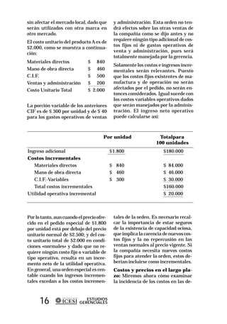 sin afectar el mercado local, dado que      y administración. Esta orden no ten-
serán utilizados con otra marca en          drá efectos sobre las otras ventas de
otro mercado.                               la compañía como se dijo antes y no
                                            requiere ningún tipo adicional de cos-
El costo unitario del producto A es de
                                            tos fijos ni de gastos operativos de
$2.000, como se muestra a continua-
                                            venta y administración, pues será
ción:
                                            totalmente manejada por la gerencia.
Materiales directos           $ 840
                                            Solamente los costos e ingresos incre-
Mano de obra directa          $ 460         mentales serán relevantes. Puesto
C.I.F.                        $ 500         que los costos fijos existentes de ma-
Ventas y administración       $ 200         nufactura y de operación no serán
Costo Unitario Total          $ 2.000       afectados por el pedido, no serán en-
                                            tonces considerados. Igual sucede con
                                            los costos variables operativos dados
La porción variable de los anteriores       que serán manejados por la adminis-
CIF es de $ 300 por unidad y de $ 40        tración. El ingreso neto operativo
para los gastos operativos de ventas        puede calcularse así:



                                      Por unidad                 Totalpara
                                                                100 unidades
Ingreso adicional                          $1.800                   $180.000
Costos incrementales
   Materiales directos                     $ 840                    $ 84.000
   Mano de obra directa                    $ 460                    $ 46.000
   C.I.F.-Variables                        $ 300                    $ 30.000
   Total costos incrementales                                       $160.000
Utilidad operativa incremental                                      $ 20.000



Por lo tanto, aun cuando el precio ofre-    tales de la orden. Es necesario recal-
cido en el pedido especial de $1.800        car la importancia de estar seguros
por unidad está por debajo del precio       de la existencia de capacidad ociosa,
unitario normal de $2.500; y del cos-       que implica la carencia de nuevos cos-
to unitario total de $2.000 en condi-       tos fijos y la no repercusión en las
ciones «normales» y dado que no re-         ventas normales al precio vigente. Si
quiere ningún costo fijo o variable de      la compañía necesita nuevos costos
tipo operativo, resulta en un incre-        fijos para atender la orden, estos de-
mento neto de la utilidad operativa.        berían incluirse como incrementales.
En general, una orden especial es ren-      Costos y precios en el largo pla-
table cuando los ingresos incremen-         zo: Miremos ahora cómo examinar
tales excedan a los costos incremen-        la incidencia de los costos en las de-



      16                     ESTUDIOS
                          GERENCIALES
 