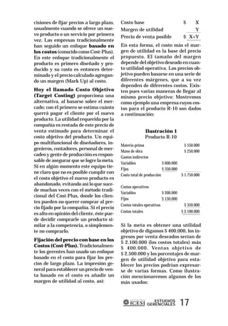 cisiones de fijar precios a largo plazo,    Costo base                           $   X
usualmente cuando se ofrece un nue-         Margen de utilidad                       Y
vo producto o un servicio por primera
                                            Precio de venta posible              $ X+Y
vez. Las empresas tradicionalmente
han seguido un enfoque basado en            En esta forma, el costo más el mar-
los costos (conocido como Cost-Plus).       gen de utilidad es la base del precio
En este enfoque tradicionalmente el         propuesto. El tamaño del margen
producto es primero diseñado y pro-         depende del objetivo deseado en cuan-
ducido y su costo es entonces deter-        to utilidad operativa. Los precios ob-
minado y el precio calculado agregan-       jetivo pueden basarse en una serie de
do un margen (Mark Up) al costo.            diferentes márgenes, que a su vez
                                            dependen de diferentes costos. Exis-
Hoy el llamado Costo Objetivo               ten pues varias maneras de llegar al
(Target Costing) proporciona una            mismo precio objetivo: Mostremos
alternativa, al basarse sobre el mer-       como ejemplo una empresa cuyos cos-
cado; con él primero se estima cuánto       tos para el producto R-10 son dados
querrá pagar el cliente por el nuevo        a continuación:
producto. La utilidad requerida por la
compañía es restada de este precio de
venta estimado para determinar el                         Ilustración 1
costo objetivo del producto. Un equi-                     Producto R-10
po multifuncional de diseñadores, in-       Materia prima                         $ 550.000
genieros, contadores, personal de mer-
                                            Mano de obra                          $ 250.000
cadeo y gente de producción es respon-
                                            Gastos indirectos
sable de asegurar que se logre la meta.
                                            Variables                 $ 600.000
Si en algún momento este equipo tie-
                                            Fijos                     $ 350.000
ne claro que no es posible cumplir con
                                            Costo total de producción           $ 1.750.000
el costo objetivo el nuevo producto es
abandonado, evitando así lo que suce-
                                            Costos operativos
de muchas veces con el método tradi-
                                            Variables                 $ 200.000
cional del Cost-Plus, donde los clien-
                                            Fijos                     $ 150.000
tes pueden no querer comprar al pre-
                                            Costos totales operativos             $ 350.000
cio fijado por la compañía. Si el precio
                                            Costos totales                      $ 2.100.000
es alto en opinión del cliente, éste pue-
de decidir comprarle un producto si-
milar a la competencia, o simplemen-        Si la meta es obtener una utilidad
te no comprarlo.                            objetivo de digamos $ 400.000, los in-
                                            gresos por venta deseados serían de
Fijación del precio con base en los
                                            $ 2.100.000 (los costos totales) más
Costos (Cost-Plus). Tradicionalmen-         $ 400.000. Ventas objetivo de
te los gerentes han usado un enfoque        $ 2.500.000 y los porcentajes de mar-
basado en el costo para fijar los pre-      gen de utilidad objetivo para esta-
cios de largo plazo. La impresión ge-       blecer los precios podrían expresar-
neral para establecer un precio de ven-     se de varias formas. Como ilustra-
ta basado en el costo es añadir un          ción mencionaremos algunos de los
margen de utilidad al costo, así:           más usados:


                                                              ESTUDIOS
                                                           GERENCIALES         17
 