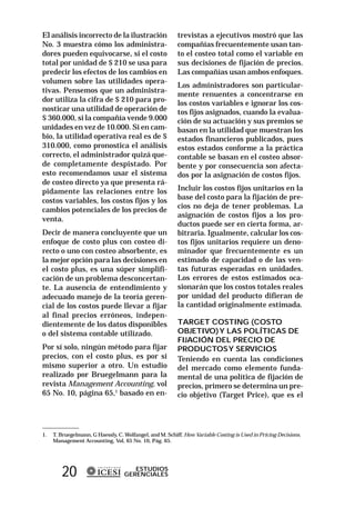 El análisis incorrecto de la ilustración                  trevistas a ejecutivos mostró que las
No. 3 muestra cómo los administra-                        compañías frecuentemente usan tan-
dores pueden equivocarse, si el costo                     to el costeo total como el variable en
total por unidad de $ 210 se usa para                     sus decisiones de fijación de precios.
predecir los efectos de los cambios en                    Las compañías usan ambos enfoques.
volumen sobre las utilidades opera-
                                                          Los administradores son particular-
tivas. Pensemos que un administra-
                                                          mente renuentes a concentrarse en
dor utiliza la cifra de $ 210 para pro-                   los costos variables e ignorar los cos-
nosticar una utilidad de operación de                     tos fijos asignados, cuando la evalua-
$ 360.000, si la compañía vende 9.000                     ción de su actuación y sus premios se
unidades en vez de 10.000. Si en cam-                     basan en la utilidad que muestran los
bio, la utilidad operativa real es de $                   estados financieros publicados, pues
310.000, como pronostica el análisis                      estos estados conforme a la práctica
correcto, el administrador quizá que-                     contable se basan en el costeo absor-
de completamente despistado. Por                          bente y por consecuencia son afecta-
esto recomendamos usar el sistema                         dos por la asignación de costos fijos.
de costeo directo ya que presenta rá-
pidamente las relaciones entre los                        Incluir los costos fijos unitarios en la
costos variables, los costos fijos y los                  base del costo para la fijación de pre-
                                                          cios no deja de tener problemas. La
cambios potenciales de los precios de
                                                          asignación de costos fijos a los pro-
venta.
                                                          ductos puede ser en cierta forma, ar-
Decir de manera concluyente que un                        bitraria. Igualmente, calcular los cos-
enfoque de costo plus con costeo di-                      tos fijos unitarios requiere un deno-
recto o uno con costeo absorbente, es                     minador que frecuentemente es un
la mejor opción para las decisiones en                    estimado de capacidad o de las ven-
el costo plus, es una súper simplifi-                     tas futuras esperadas en unidades.
cación de un problema desconcertan-                       Los errores de estos estimados oca-
te. La ausencia de entendimiento y                        sionarán que los costos totales reales
adecuado manejo de la teoría geren-                       por unidad del producto difieran de
cial de los costos puede llevar a fijar                   la cantidad originalmente estimada.
al final precios erróneos, indepen-
dientemente de los datos disponibles                      TARGET COSTING (COSTO
o del sistema contable utilizado.                         OBJETIVO) Y LAS POLÍTICAS DE
                                                          FIJACIÓN DEL PRECIO DE
Por sí solo, ningún método para fijar                     PRODUCTOS Y SERVICIOS
precios, con el costo plus, es por sí                     Teniendo en cuenta las condiciones
mismo superior a otro. Un estudio                         del mercado como elemento funda-
realizado por Bruegelmann para la                         mental de una política de fijación de
revista Management Accounting, vol                        precios, primero se determina un pre-
65 No. 10, página 65,1 basado en en-                      cio objetivo (Target Price), que es el




1.   T. Bruegelmann, G Haessly, C. Wolfangel, and M. Schiff. How Variable Costing is Used in Pricing Decisions.
     Management Accounting, Vol, 65 No. 10, Pág. 65.




        20                            ESTUDIOS
                                   GERENCIALES
 
