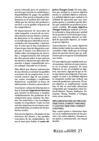 precio estimado para un producto o          jetivo (Target Cost). El costo obje-
servicio que estarán en condiciones y       tivo por unidad es el precio objetivo
disponibilidad de pagar los posibles        menos la utilidad objetiva unitaria.
clientes. Este precio estimado se fun-      La utilidad objetivo por unidad es la
damenta en el análisis del valor per-       utilidad de operación que una com-
cibido por los clientes del producto o      pañía quiere y considera puede obte-
servicio y en la posible respuesta de       ner por unidad de un producto (o ser-
los competidores.                           vicio) vendido. El costo objetivo
                                            (Target Cost) por unidad, es el cos-
El departamento de mercadeo de
                                            to estimado a largo plazo por unidad
cada compañía, a través de un estre-
                                            de un producto (o servicio) que le per-
cho contacto con sus clientes, acortan-
                                            mite a la compañía obtener su utili-
do distancias en la cadena de valor,
                                            dad de operación objetivo, al vender
es el indicado para identificar las ne-
                                            al precio objetivo.
cesidades del consumidor y determi-
nar el valor que le dan al producto y       Naturalmente, los costos objetivos
el precio que estarán dispuestos a pa-      deben incluir todos los costos futuros,
gar por el mismo. Los diferentes es-        variables y fijos, dado que en el largo
tudios sobre investigación de merca-        plazo los precios tienen que ser sufi-
dos y comportamiento del consumi-           cientes para recuperar la totalidad de
dor dan pautas sobre lo que quieren         sus costos.
los clientes y los precios que están dis-   El costo objetivo por unidad suele ser,
puestos a pagar, respondiendo así a         al comienzo, inferior al costo existen-
un enfoque centrado en el cliente.          te en el primer proyecto. El costo
Más difícil que obtener información         Objetivo es así, en realidad un obje-
de sus clientes es estimar las posibles     tivo, una meta, algo por lo que se tie-
reacciones de la competencia, es ne-        ne que luchar para lograrlo. Para con-
cesario conocer algo de sus produc-         seguir el costo y la utilidad objetivo
tos, costos, tecnología y condiciones       la compañía tendrá que reducir sus
financieras, acudiendo en busca de          costos de productos y procesos. El cos-
información a clientes y proveedores.       teo objetivo es ampliamente usado
                                            hoy en día en mercados altamente
Una fuente valiosa de información es        competidos por compañías como Ge-
hoy la llamada Ingeniería Inversa           neral Motors, Toyota, Daihatsu, Pa-
que consiste en desarmar y estudiar         nasonic, Sharp, Toshiba y Compaq,
cuidadosamente los productos de la          entre otras muchas.
competencia para analizar los dise-
ños, los materiales y las tecnologías       IMPLEMENTACIÓN DE PRECIOS
usados en el producto. Cada vez son         OBJETIVOS (TARGET PRICING)
más las empresas con secciones y per-       Y COSTEO OBJETIVO (TARGET
sonal dedicados al análisis de los pro-     COSTING).
ductos rivales.                             Hay cuatro pasos o elementos bási-
Este precio objetivo, calculado con los     cos en la implementación de los pre-
intereses del cliente y las posibles        cios y los costos objetivo. Veamos es-
reacciones de los competidores, for-        tos pasos a continuación, con mayor
ma la base para hallar el costo ob-         detalle:



                                                           ESTUDIOS
                                                        GERENCIALES     21
 
