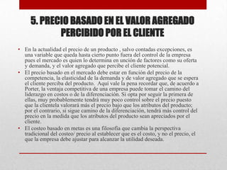 5. PRECIO BASADO EN EL VALOR AGREGADO
PERCIBIDO POR EL CLIENTE
• En la actualidad el precio de un producto , salvo contadas excepciones, es
una variable que queda hasta cierto punto fuera del control de la empresa
pues el mercado es quien lo determina en unción de factores como su oferta
y demanda, y el valor agregado que percibe el cliente potencial.
• El precio basado en el mercado debe estar en función del precio de la
competencia, la elasticidad de la demanda y de valor agregado que se espera
el cliente perciba del producto. Aquí vale la pena recordar que, de acuerdo a
Porter, la ventaja competitiva de una empresa puede tomar el camino del
liderazgo en costos o de la diferenciación. Si opta por seguir la primera de
ellas, muy probablemente tendrá muy poco control sobre el precio puesto
que la clientela valorará más el precio bajo que los atributos del producto;
por el contrario, si sigue camino de la diferenciación, tendrá más control del
precio en la medida que los atributos del producto sean apreciados por el
cliente.
• El costeo basado en metas es una filosofía que cambia la perspectiva
tradicional del costeo/ precio al establecer que es el costo, y no el precio, el
que la empresa debe ajustar para alcanzar la utilidad deseada.
 