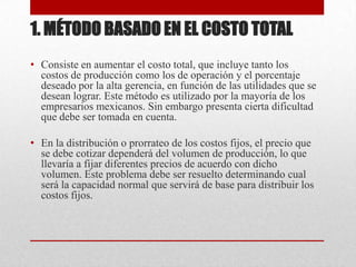 1. MÉTODO BASADO EN EL COSTO TOTAL
• Consiste en aumentar el costo total, que incluye tanto los
costos de producción como los de operación y el porcentaje
deseado por la alta gerencia, en función de las utilidades que se
desean lograr. Este método es utilizado por la mayoría de los
empresarios mexicanos. Sin embargo presenta cierta dificultad
que debe ser tomada en cuenta.
• En la distribución o prorrateo de los costos fijos, el precio que
se debe cotizar dependerá del volumen de producción, lo que
llevaría a fijar diferentes precios de acuerdo con dicho
volumen. Este problema debe ser resuelto determinando cual
será la capacidad normal que servirá de base para distribuir los
costos fijos.
 